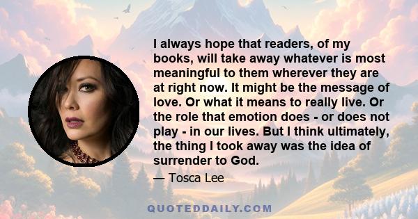 I always hope that readers, of my books, will take away whatever is most meaningful to them wherever they are at right now. It might be the message of love. Or what it means to really live. Or the role that emotion does 