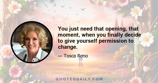 You just need that opening, that moment, when you finally decide to give yourself permission to change.