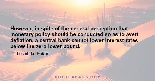 However, in spite of the general perception that monetary policy should be conducted so as to avert deflation, a central bank cannot lower interest rates below the zero lower bound.