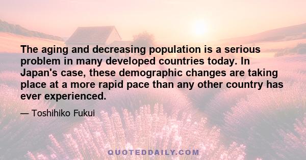 The aging and decreasing population is a serious problem in many developed countries today. In Japan's case, these demographic changes are taking place at a more rapid pace than any other country has ever experienced.