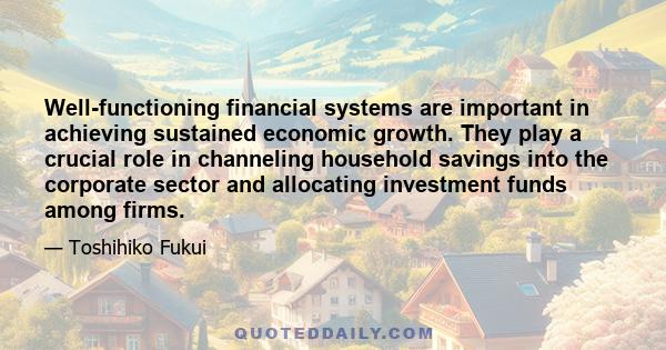 Well-functioning financial systems are important in achieving sustained economic growth. They play a crucial role in channeling household savings into the corporate sector and allocating investment funds among firms.