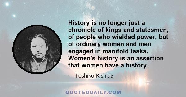 History is no longer just a chronicle of kings and statesmen, of people who wielded power, but of ordinary women and men engaged in manifold tasks. Women's history is an assertion that women have a history.