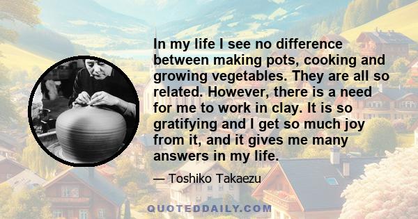 In my life I see no difference between making pots, cooking and growing vegetables. They are all so related. However, there is a need for me to work in clay. It is so gratifying and I get so much joy from it, and it