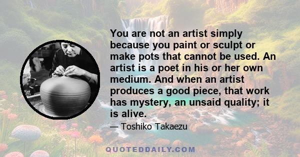 You are not an artist simply because you paint or sculpt or make pots that cannot be used. An artist is a poet in his or her own medium. And when an artist produces a good piece, that work has mystery, an unsaid