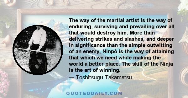 The way of the martial artist is the way of enduring, surviving and prevailing over all that would destroy him. More than delivering strikes and slashes, and deeper in significance than the simple outwitting of an