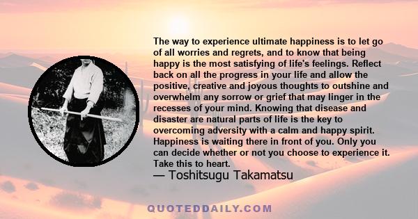 The way to experience ultimate happiness is to let go of all worries and regrets, and to know that being happy is the most satisfying of life's feelings. Reflect back on all the progress in your life and allow the