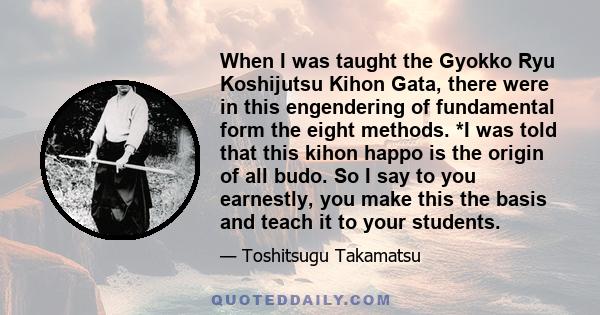 When I was taught the Gyokko Ryu Koshijutsu Kihon Gata, there were in this engendering of fundamental form the eight methods. *I was told that this kihon happo is the origin of all budo. So I say to you earnestly, you