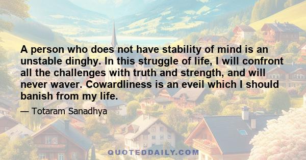 A person who does not have stability of mind is an unstable dinghy. In this struggle of life, I will confront all the challenges with truth and strength, and will never waver. Cowardliness is an eveil which I should