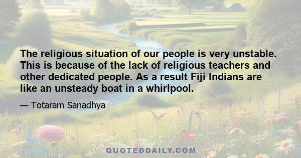 The religious situation of our people is very unstable. This is because of the lack of religious teachers and other dedicated people. As a result Fiji Indians are like an unsteady boat in a whirlpool.