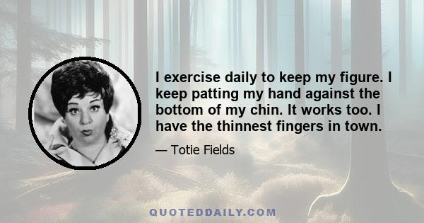 I exercise daily to keep my figure. I keep patting my hand against the bottom of my chin. It works too. I have the thinnest fingers in town.