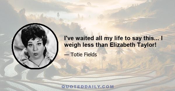 I've waited all my life to say this... I weigh less than Elizabeth Taylor!