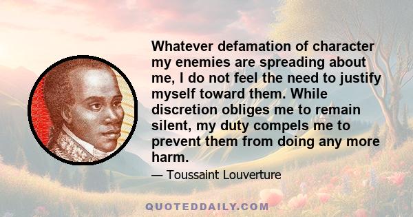 Whatever defamation of character my enemies are spreading about me, I do not feel the need to justify myself toward them. While discretion obliges me to remain silent, my duty compels me to prevent them from doing any