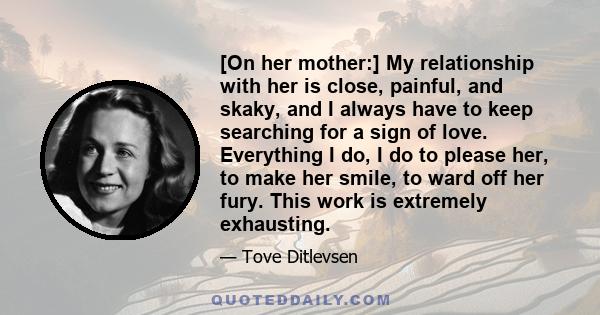 [On her mother:] My relationship with her is close, painful, and skaky, and I always have to keep searching for a sign of love. Everything I do, I do to please her, to make her smile, to ward off her fury. This work is