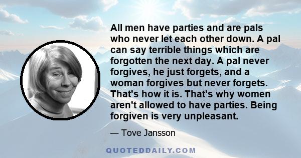 All men have parties and are pals who never let each other down. A pal can say terrible things which are forgotten the next day. A pal never forgives, he just forgets, and a woman forgives but never forgets. That's how