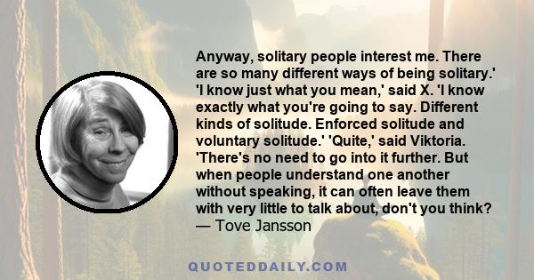 Anyway, solitary people interest me. There are so many different ways of being solitary.' 'I know just what you mean,' said X. 'I know exactly what you're going to say. Different kinds of solitude. Enforced solitude and 