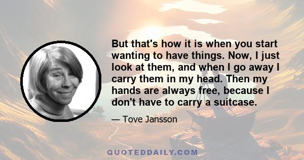 But that's how it is when you start wanting to have things. Now, I just look at them, and when I go away I carry them in my head. Then my hands are always free, because I don't have to carry a suitcase.