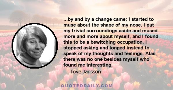 ...by and by a change came: I started to muse about the shape of my nose. I put my trivial surroundings aside and mused more and more about myself, and I found this to be a bewitching occupation. I stopped asking and