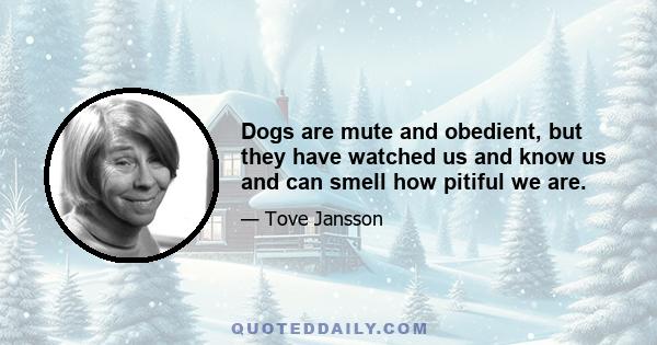 Dogs are mute and obedient, but they have watched us and know us and can smell how pitiful we are.