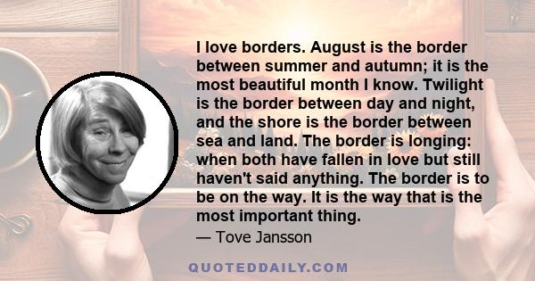 I love borders. August is the border between summer and autumn; it is the most beautiful month I know. Twilight is the border between day and night, and the shore is the border between sea and land. The border is