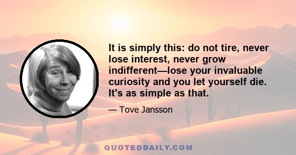 It is simply this: do not tire, never lose interest, never grow indifferent—lose your invaluable curiosity and you let yourself die. It's as simple as that.