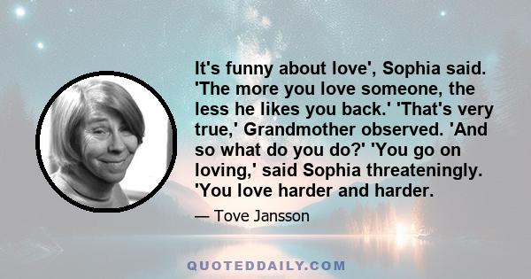 It's funny about love', Sophia said. 'The more you love someone, the less he likes you back.' 'That's very true,' Grandmother observed. 'And so what do you do?' 'You go on loving,' said Sophia threateningly. 'You love