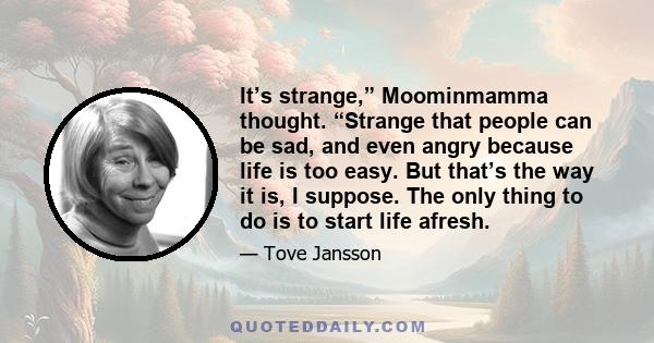 It’s strange,” Moominmamma thought. “Strange that people can be sad, and even angry because life is too easy. But that’s the way it is, I suppose. The only thing to do is to start life afresh.