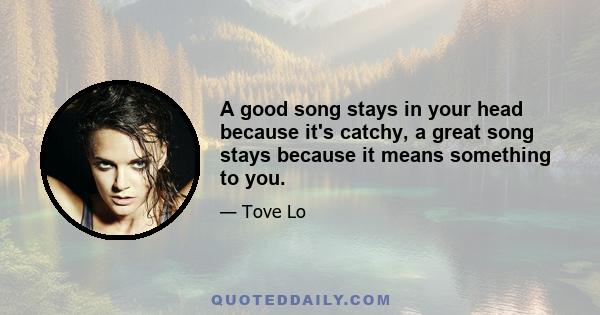 A good song stays in your head because it's catchy, a great song stays because it means something to you.