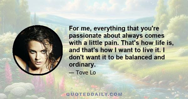 For me, everything that you're passionate about always comes with a little pain. That's how life is, and that's how I want to live it. I don't want it to be balanced and ordinary.