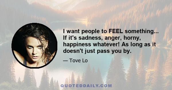 I want people to FEEL something... If it's sadness, anger, horny, happiness whatever! As long as it doesn't just pass you by.