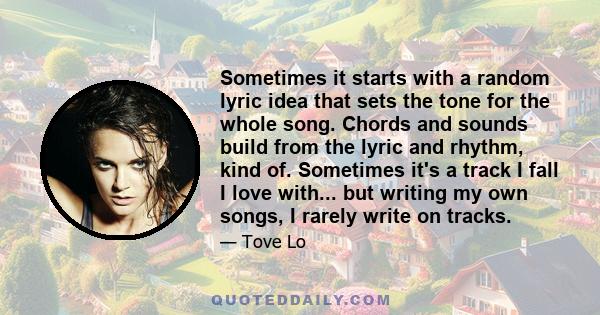 Sometimes it starts with a random lyric idea that sets the tone for the whole song. Chords and sounds build from the lyric and rhythm, kind of. Sometimes it's a track I fall I love with... but writing my own songs, I