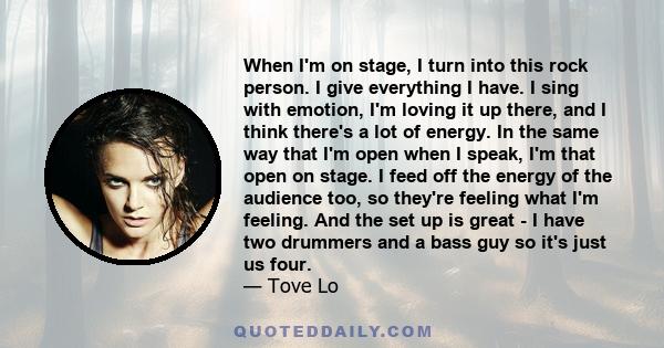 When I'm on stage, I turn into this rock person. I give everything I have. I sing with emotion, I'm loving it up there, and I think there's a lot of energy. In the same way that I'm open when I speak, I'm that open on