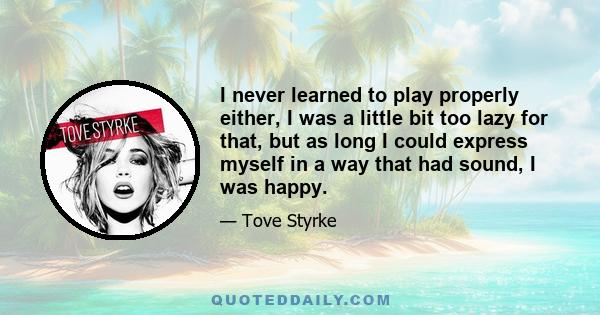 I never learned to play properly either, I was a little bit too lazy for that, but as long I could express myself in a way that had sound, I was happy.