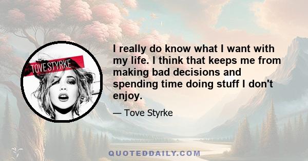 I really do know what I want with my life. I think that keeps me from making bad decisions and spending time doing stuff I don't enjoy.