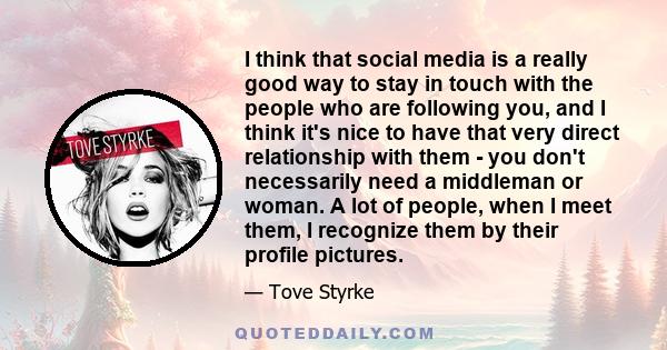 I think that social media is a really good way to stay in touch with the people who are following you, and I think it's nice to have that very direct relationship with them - you don't necessarily need a middleman or