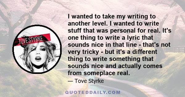 I wanted to take my writing to another level. I wanted to write stuff that was personal for real. It's one thing to write a lyric that sounds nice in that line - that's not very tricky - but it's a different thing to