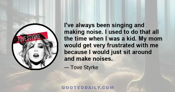 I've always been singing and making noise. I used to do that all the time when I was a kid. My mom would get very frustrated with me because I would just sit around and make noises.