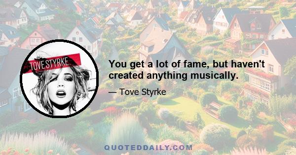 You get a lot of fame, but haven't created anything musically.