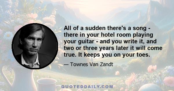 All of a sudden there's a song - there in your hotel room playing your guitar - and you write it, and two or three years later it will come true. It keeps you on your toes.