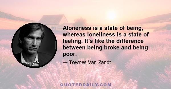 Aloneness is a state of being, whereas loneliness is a state of feeling. It's like the difference between being broke and being poor.