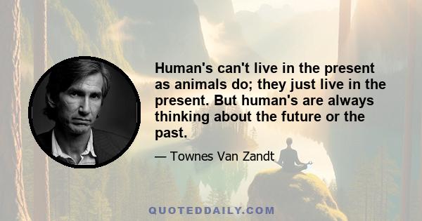 Human's can't live in the present as animals do; they just live in the present. But human's are always thinking about the future or the past.