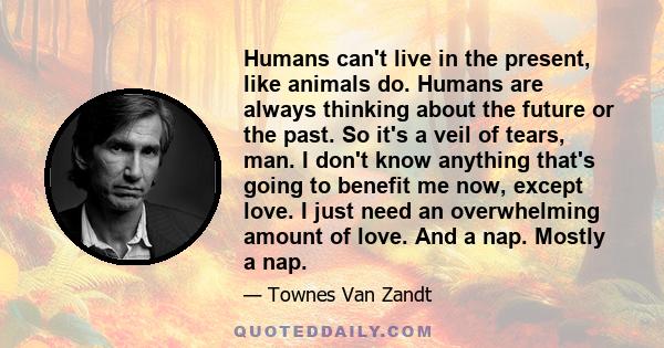 Humans can't live in the present, like animals do. Humans are always thinking about the future or the past. So it's a veil of tears, man. I don't know anything that's going to benefit me now, except love. I just need an 