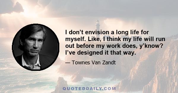 I don’t envision a long life for myself. Like, I think my life will run out before my work does, y’know? I’ve designed it that way.