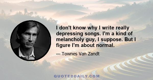 I don't know why I write really depressing songs. I'm a kind of melancholy guy, I suppose. But I figure I'm about normal.