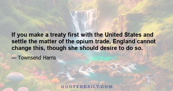 If you make a treaty first with the United States and settle the matter of the opium trade, England cannot change this, though she should desire to do so.