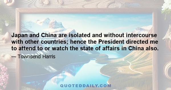 Japan and China are isolated and without intercourse with other countries; hence the President directed me to attend to or watch the state of affairs in China also.