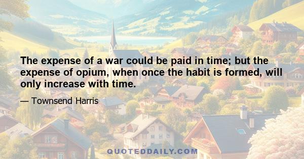 The expense of a war could be paid in time; but the expense of opium, when once the habit is formed, will only increase with time.