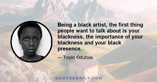 Being a black artist, the first thing people want to talk about is your blackness, the importance of your blackness and your black presence.