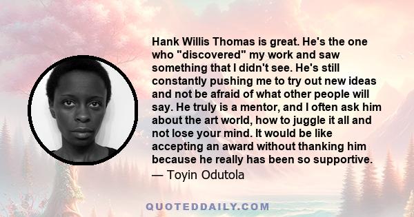 Hank Willis Thomas is great. He's the one who discovered my work and saw something that I didn't see. He's still constantly pushing me to try out new ideas and not be afraid of what other people will say. He truly is a