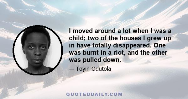 I moved around a lot when I was a child; two of the houses I grew up in have totally disappeared. One was burnt in a riot, and the other was pulled down.