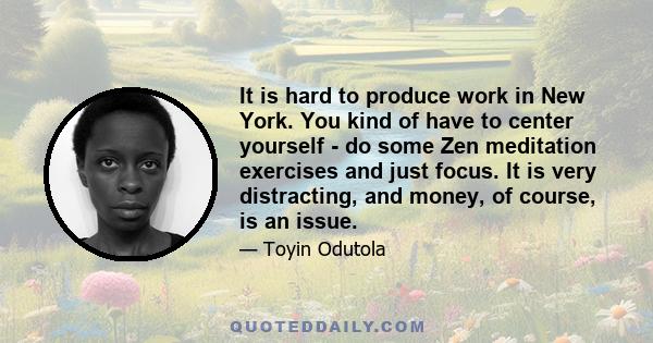 It is hard to produce work in New York. You kind of have to center yourself - do some Zen meditation exercises and just focus. It is very distracting, and money, of course, is an issue.